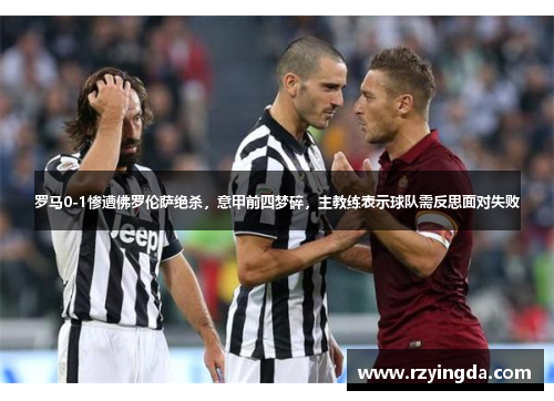 罗马0-1惨遭佛罗伦萨绝杀，意甲前四梦碎，主教练表示球队需反思面对失败