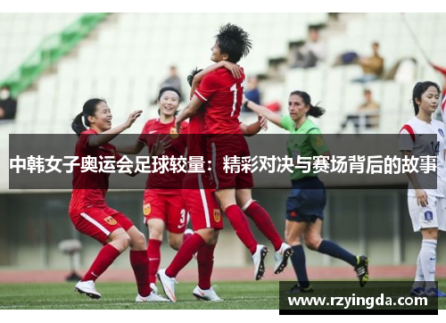 中韩女子奥运会足球较量：精彩对决与赛场背后的故事