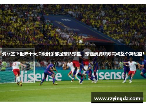 曼联签下世界十大顶级俱乐部足球队球星，球迷沸腾欢呼震动整个英超盟！