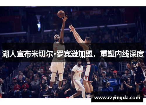 湖人宣布米切尔·罗宾逊加盟，重塑内线深度