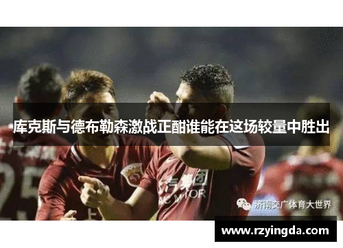 库克斯与德布勒森激战正酣谁能在这场较量中胜出
